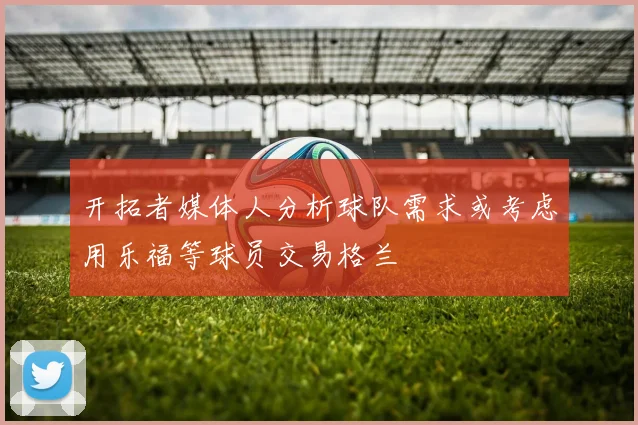 开拓者媒体人分析球队需求或考虑用乐福等球员交易格兰